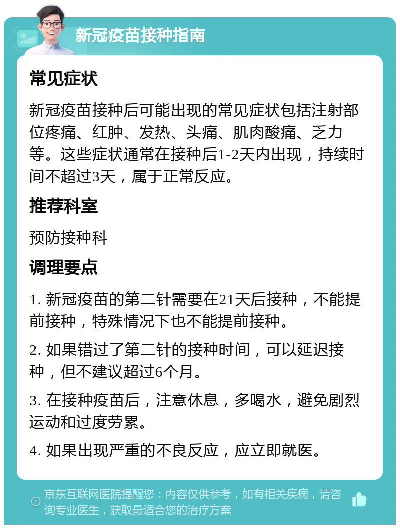 新冠疫苗接种指南 常见症状 新冠疫苗接种后可能出现的常见症状包括注射部位疼痛、红肿、发热、头痛、肌肉酸痛、乏力等。这些症状通常在接种后1-2天内出现，持续时间不超过3天，属于正常反应。 推荐科室 预防接种科 调理要点 1. 新冠疫苗的第二针需要在21天后接种，不能提前接种，特殊情况下也不能提前接种。 2. 如果错过了第二针的接种时间，可以延迟接种，但不建议超过6个月。 3. 在接种疫苗后，注意休息，多喝水，避免剧烈运动和过度劳累。 4. 如果出现严重的不良反应，应立即就医。