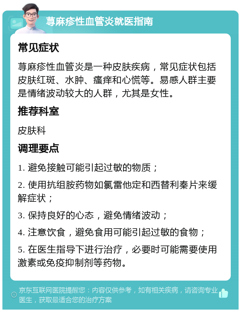 荨麻疹性血管炎就医指南 常见症状 荨麻疹性血管炎是一种皮肤疾病，常见症状包括皮肤红斑、水肿、瘙痒和心慌等。易感人群主要是情绪波动较大的人群，尤其是女性。 推荐科室 皮肤科 调理要点 1. 避免接触可能引起过敏的物质； 2. 使用抗组胺药物如氯雷他定和西替利秦片来缓解症状； 3. 保持良好的心态，避免情绪波动； 4. 注意饮食，避免食用可能引起过敏的食物； 5. 在医生指导下进行治疗，必要时可能需要使用激素或免疫抑制剂等药物。