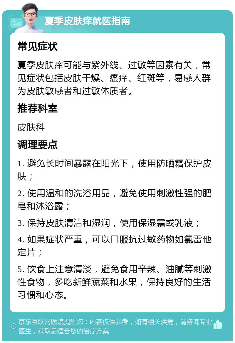 夏季皮肤痒就医指南 常见症状 夏季皮肤痒可能与紫外线、过敏等因素有关，常见症状包括皮肤干燥、瘙痒、红斑等，易感人群为皮肤敏感者和过敏体质者。 推荐科室 皮肤科 调理要点 1. 避免长时间暴露在阳光下，使用防晒霜保护皮肤； 2. 使用温和的洗浴用品，避免使用刺激性强的肥皂和沐浴露； 3. 保持皮肤清洁和湿润，使用保湿霜或乳液； 4. 如果症状严重，可以口服抗过敏药物如氯雷他定片； 5. 饮食上注意清淡，避免食用辛辣、油腻等刺激性食物，多吃新鲜蔬菜和水果，保持良好的生活习惯和心态。