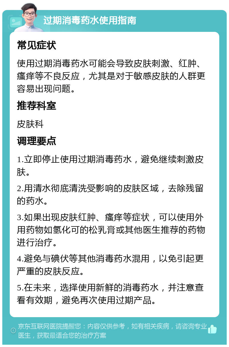 过期消毒药水使用指南 常见症状 使用过期消毒药水可能会导致皮肤刺激、红肿、瘙痒等不良反应，尤其是对于敏感皮肤的人群更容易出现问题。 推荐科室 皮肤科 调理要点 1.立即停止使用过期消毒药水，避免继续刺激皮肤。 2.用清水彻底清洗受影响的皮肤区域，去除残留的药水。 3.如果出现皮肤红肿、瘙痒等症状，可以使用外用药物如氢化可的松乳膏或其他医生推荐的药物进行治疗。 4.避免与碘伏等其他消毒药水混用，以免引起更严重的皮肤反应。 5.在未来，选择使用新鲜的消毒药水，并注意查看有效期，避免再次使用过期产品。