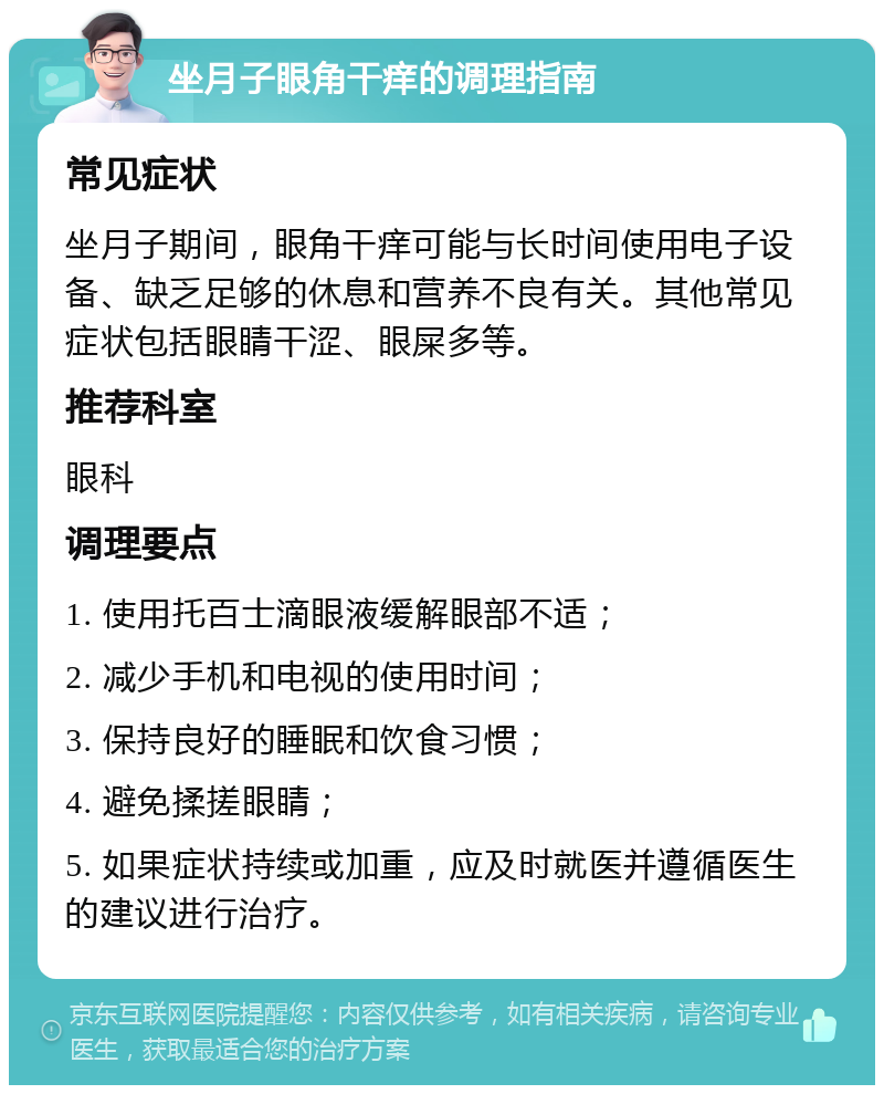 坐月子眼角干痒的调理指南 常见症状 坐月子期间，眼角干痒可能与长时间使用电子设备、缺乏足够的休息和营养不良有关。其他常见症状包括眼睛干涩、眼屎多等。 推荐科室 眼科 调理要点 1. 使用托百士滴眼液缓解眼部不适； 2. 减少手机和电视的使用时间； 3. 保持良好的睡眠和饮食习惯； 4. 避免揉搓眼睛； 5. 如果症状持续或加重，应及时就医并遵循医生的建议进行治疗。