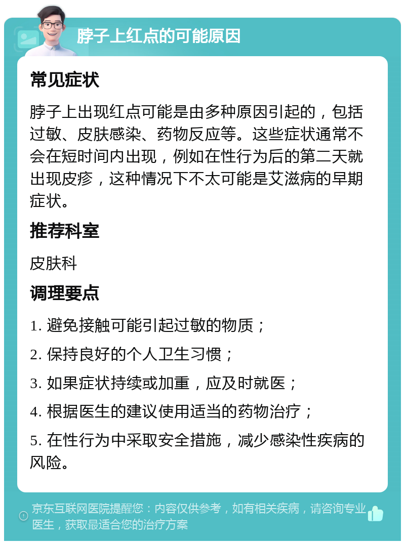 脖子上红点的可能原因 常见症状 脖子上出现红点可能是由多种原因引起的，包括过敏、皮肤感染、药物反应等。这些症状通常不会在短时间内出现，例如在性行为后的第二天就出现皮疹，这种情况下不太可能是艾滋病的早期症状。 推荐科室 皮肤科 调理要点 1. 避免接触可能引起过敏的物质； 2. 保持良好的个人卫生习惯； 3. 如果症状持续或加重，应及时就医； 4. 根据医生的建议使用适当的药物治疗； 5. 在性行为中采取安全措施，减少感染性疾病的风险。