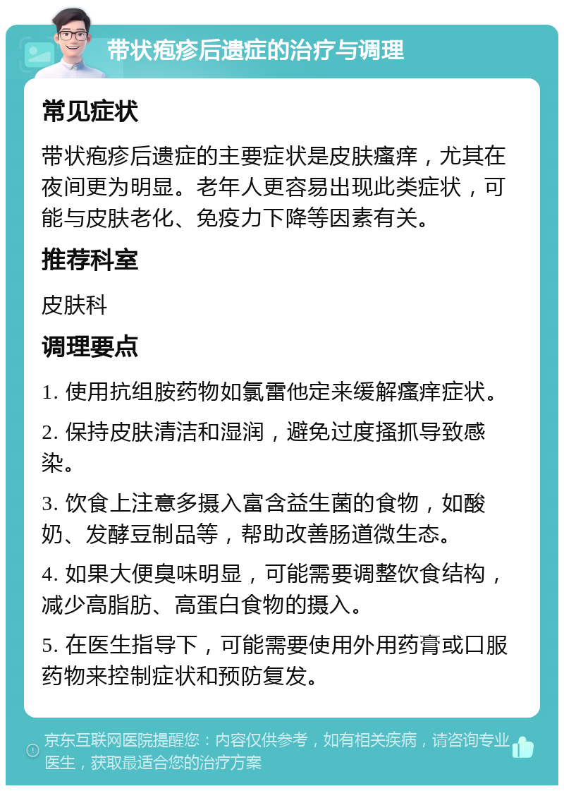 带状疱疹后遗症的治疗与调理 常见症状 带状疱疹后遗症的主要症状是皮肤瘙痒，尤其在夜间更为明显。老年人更容易出现此类症状，可能与皮肤老化、免疫力下降等因素有关。 推荐科室 皮肤科 调理要点 1. 使用抗组胺药物如氯雷他定来缓解瘙痒症状。 2. 保持皮肤清洁和湿润，避免过度搔抓导致感染。 3. 饮食上注意多摄入富含益生菌的食物，如酸奶、发酵豆制品等，帮助改善肠道微生态。 4. 如果大便臭味明显，可能需要调整饮食结构，减少高脂肪、高蛋白食物的摄入。 5. 在医生指导下，可能需要使用外用药膏或口服药物来控制症状和预防复发。