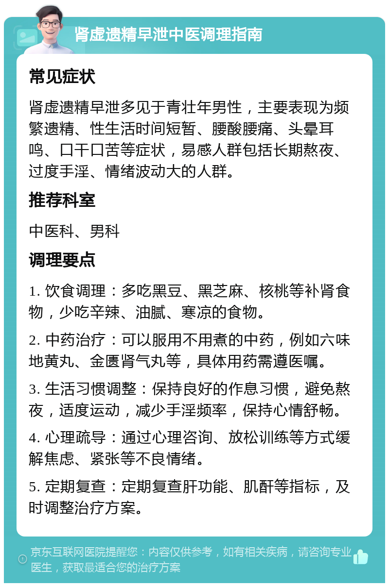 肾虚遗精早泄中医调理指南 常见症状 肾虚遗精早泄多见于青壮年男性，主要表现为频繁遗精、性生活时间短暂、腰酸腰痛、头晕耳鸣、口干口苦等症状，易感人群包括长期熬夜、过度手淫、情绪波动大的人群。 推荐科室 中医科、男科 调理要点 1. 饮食调理：多吃黑豆、黑芝麻、核桃等补肾食物，少吃辛辣、油腻、寒凉的食物。 2. 中药治疗：可以服用不用煮的中药，例如六味地黄丸、金匮肾气丸等，具体用药需遵医嘱。 3. 生活习惯调整：保持良好的作息习惯，避免熬夜，适度运动，减少手淫频率，保持心情舒畅。 4. 心理疏导：通过心理咨询、放松训练等方式缓解焦虑、紧张等不良情绪。 5. 定期复查：定期复查肝功能、肌酐等指标，及时调整治疗方案。