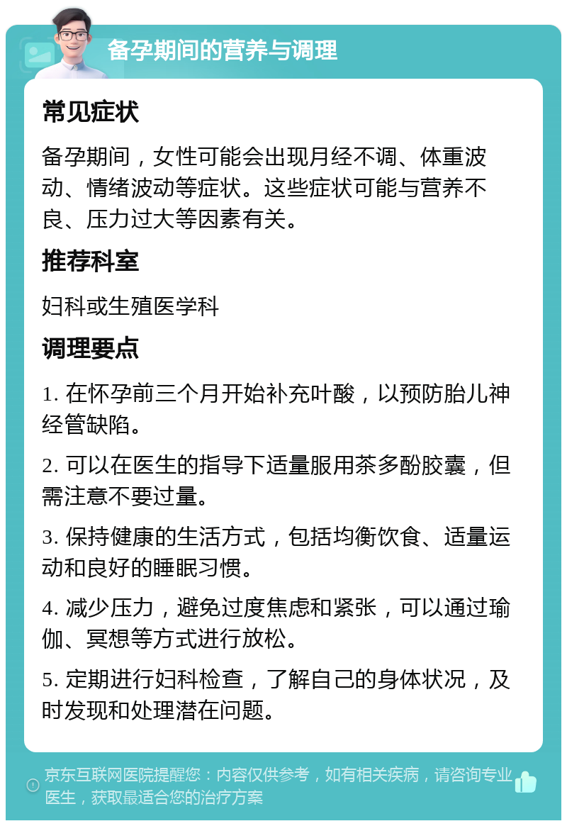 备孕期间的营养与调理 常见症状 备孕期间，女性可能会出现月经不调、体重波动、情绪波动等症状。这些症状可能与营养不良、压力过大等因素有关。 推荐科室 妇科或生殖医学科 调理要点 1. 在怀孕前三个月开始补充叶酸，以预防胎儿神经管缺陷。 2. 可以在医生的指导下适量服用茶多酚胶囊，但需注意不要过量。 3. 保持健康的生活方式，包括均衡饮食、适量运动和良好的睡眠习惯。 4. 减少压力，避免过度焦虑和紧张，可以通过瑜伽、冥想等方式进行放松。 5. 定期进行妇科检查，了解自己的身体状况，及时发现和处理潜在问题。