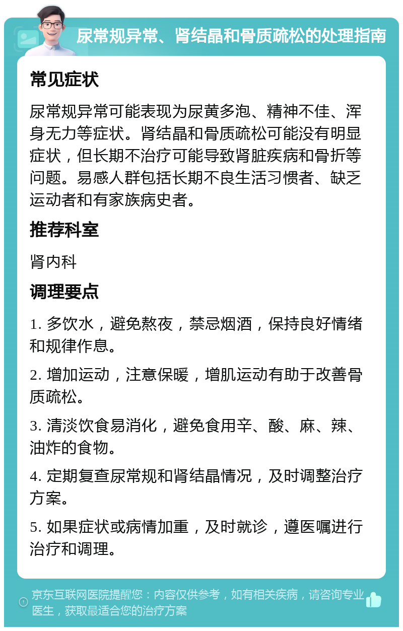 尿常规异常、肾结晶和骨质疏松的处理指南 常见症状 尿常规异常可能表现为尿黄多泡、精神不佳、浑身无力等症状。肾结晶和骨质疏松可能没有明显症状，但长期不治疗可能导致肾脏疾病和骨折等问题。易感人群包括长期不良生活习惯者、缺乏运动者和有家族病史者。 推荐科室 肾内科 调理要点 1. 多饮水，避免熬夜，禁忌烟酒，保持良好情绪和规律作息。 2. 增加运动，注意保暖，增肌运动有助于改善骨质疏松。 3. 清淡饮食易消化，避免食用辛、酸、麻、辣、油炸的食物。 4. 定期复查尿常规和肾结晶情况，及时调整治疗方案。 5. 如果症状或病情加重，及时就诊，遵医嘱进行治疗和调理。