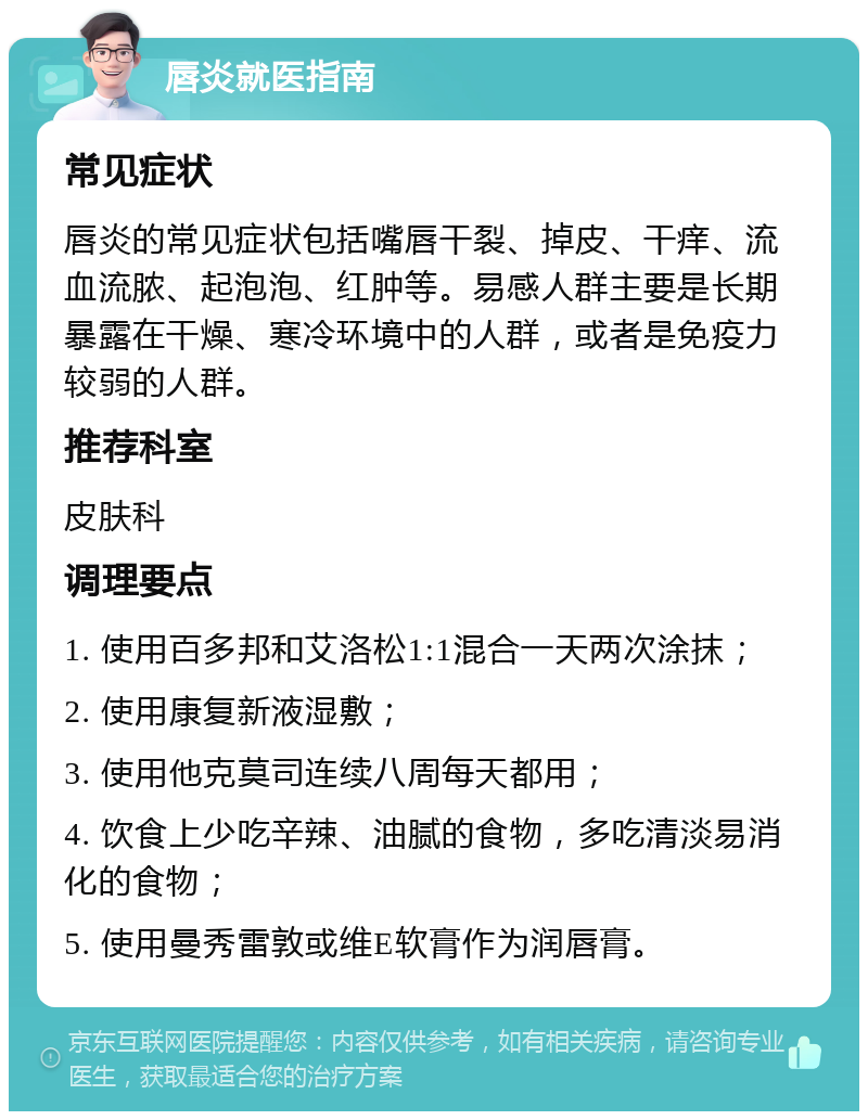 唇炎就医指南 常见症状 唇炎的常见症状包括嘴唇干裂、掉皮、干痒、流血流脓、起泡泡、红肿等。易感人群主要是长期暴露在干燥、寒冷环境中的人群，或者是免疫力较弱的人群。 推荐科室 皮肤科 调理要点 1. 使用百多邦和艾洛松1:1混合一天两次涂抹； 2. 使用康复新液湿敷； 3. 使用他克莫司连续八周每天都用； 4. 饮食上少吃辛辣、油腻的食物，多吃清淡易消化的食物； 5. 使用曼秀雷敦或维E软膏作为润唇膏。