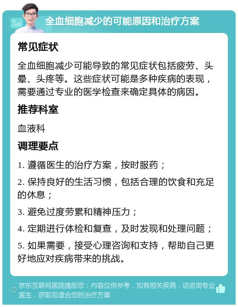 全血细胞减少的可能原因和治疗方案 常见症状 全血细胞减少可能导致的常见症状包括疲劳、头晕、头疼等。这些症状可能是多种疾病的表现，需要通过专业的医学检查来确定具体的病因。 推荐科室 血液科 调理要点 1. 遵循医生的治疗方案，按时服药； 2. 保持良好的生活习惯，包括合理的饮食和充足的休息； 3. 避免过度劳累和精神压力； 4. 定期进行体检和复查，及时发现和处理问题； 5. 如果需要，接受心理咨询和支持，帮助自己更好地应对疾病带来的挑战。