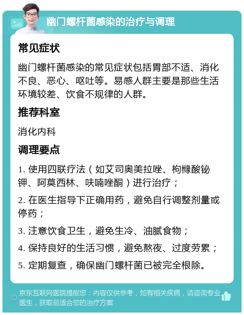 幽门螺杆菌感染的治疗与调理 常见症状 幽门螺杆菌感染的常见症状包括胃部不适、消化不良、恶心、呕吐等。易感人群主要是那些生活环境较差、饮食不规律的人群。 推荐科室 消化内科 调理要点 1. 使用四联疗法（如艾司奥美拉唑、枸橼酸铋钾、阿莫西林、呋喃唑酮）进行治疗； 2. 在医生指导下正确用药，避免自行调整剂量或停药； 3. 注意饮食卫生，避免生冷、油腻食物； 4. 保持良好的生活习惯，避免熬夜、过度劳累； 5. 定期复查，确保幽门螺杆菌已被完全根除。