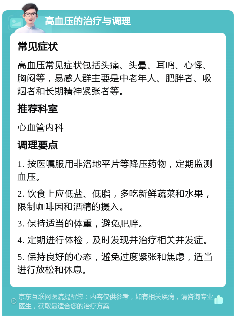 高血压的治疗与调理 常见症状 高血压常见症状包括头痛、头晕、耳鸣、心悸、胸闷等，易感人群主要是中老年人、肥胖者、吸烟者和长期精神紧张者等。 推荐科室 心血管内科 调理要点 1. 按医嘱服用非洛地平片等降压药物，定期监测血压。 2. 饮食上应低盐、低脂，多吃新鲜蔬菜和水果，限制咖啡因和酒精的摄入。 3. 保持适当的体重，避免肥胖。 4. 定期进行体检，及时发现并治疗相关并发症。 5. 保持良好的心态，避免过度紧张和焦虑，适当进行放松和休息。