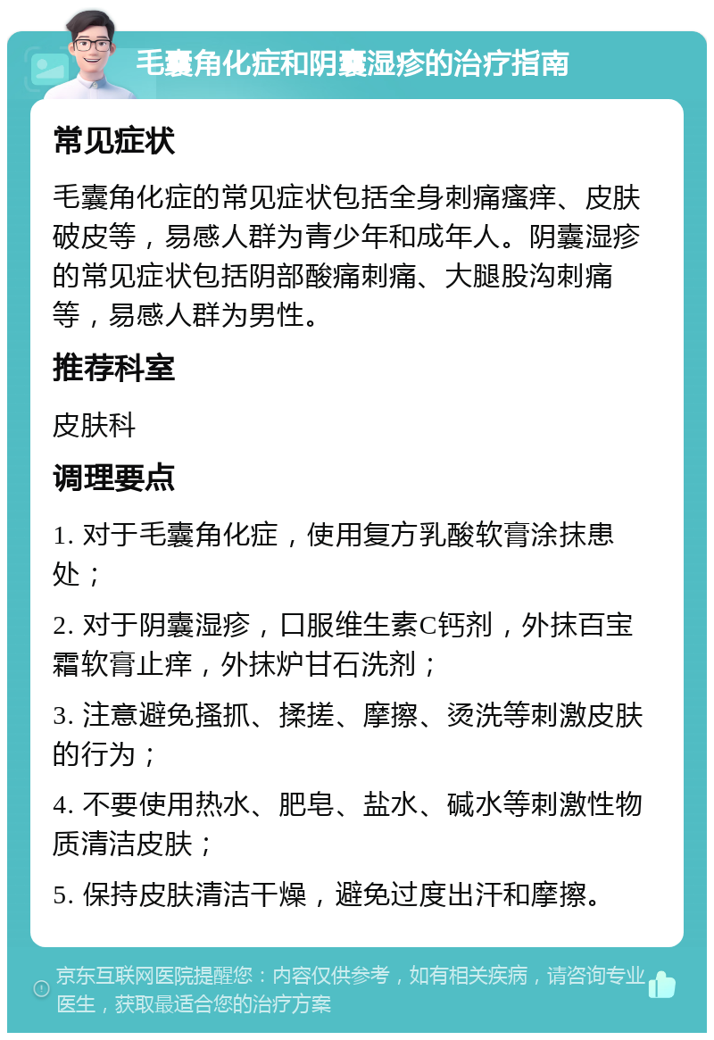 毛囊角化症和阴囊湿疹的治疗指南 常见症状 毛囊角化症的常见症状包括全身刺痛瘙痒、皮肤破皮等，易感人群为青少年和成年人。阴囊湿疹的常见症状包括阴部酸痛刺痛、大腿股沟刺痛等，易感人群为男性。 推荐科室 皮肤科 调理要点 1. 对于毛囊角化症，使用复方乳酸软膏涂抹患处； 2. 对于阴囊湿疹，口服维生素C钙剂，外抹百宝霜软膏止痒，外抹炉甘石洗剂； 3. 注意避免搔抓、揉搓、摩擦、烫洗等刺激皮肤的行为； 4. 不要使用热水、肥皂、盐水、碱水等刺激性物质清洁皮肤； 5. 保持皮肤清洁干燥，避免过度出汗和摩擦。