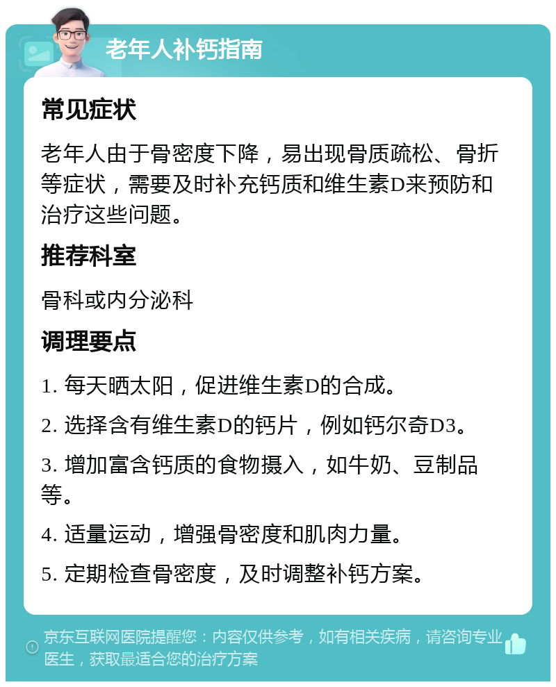 老年人补钙指南 常见症状 老年人由于骨密度下降，易出现骨质疏松、骨折等症状，需要及时补充钙质和维生素D来预防和治疗这些问题。 推荐科室 骨科或内分泌科 调理要点 1. 每天晒太阳，促进维生素D的合成。 2. 选择含有维生素D的钙片，例如钙尔奇D3。 3. 增加富含钙质的食物摄入，如牛奶、豆制品等。 4. 适量运动，增强骨密度和肌肉力量。 5. 定期检查骨密度，及时调整补钙方案。