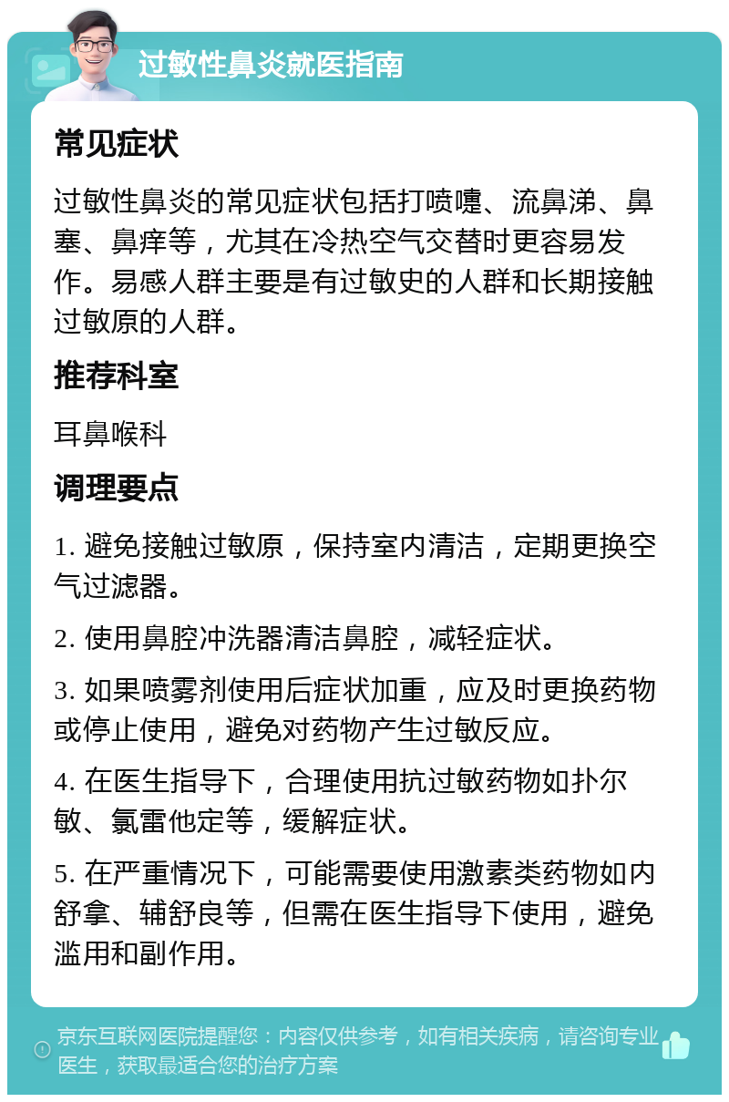 过敏性鼻炎就医指南 常见症状 过敏性鼻炎的常见症状包括打喷嚏、流鼻涕、鼻塞、鼻痒等，尤其在冷热空气交替时更容易发作。易感人群主要是有过敏史的人群和长期接触过敏原的人群。 推荐科室 耳鼻喉科 调理要点 1. 避免接触过敏原，保持室内清洁，定期更换空气过滤器。 2. 使用鼻腔冲洗器清洁鼻腔，减轻症状。 3. 如果喷雾剂使用后症状加重，应及时更换药物或停止使用，避免对药物产生过敏反应。 4. 在医生指导下，合理使用抗过敏药物如扑尔敏、氯雷他定等，缓解症状。 5. 在严重情况下，可能需要使用激素类药物如内舒拿、辅舒良等，但需在医生指导下使用，避免滥用和副作用。