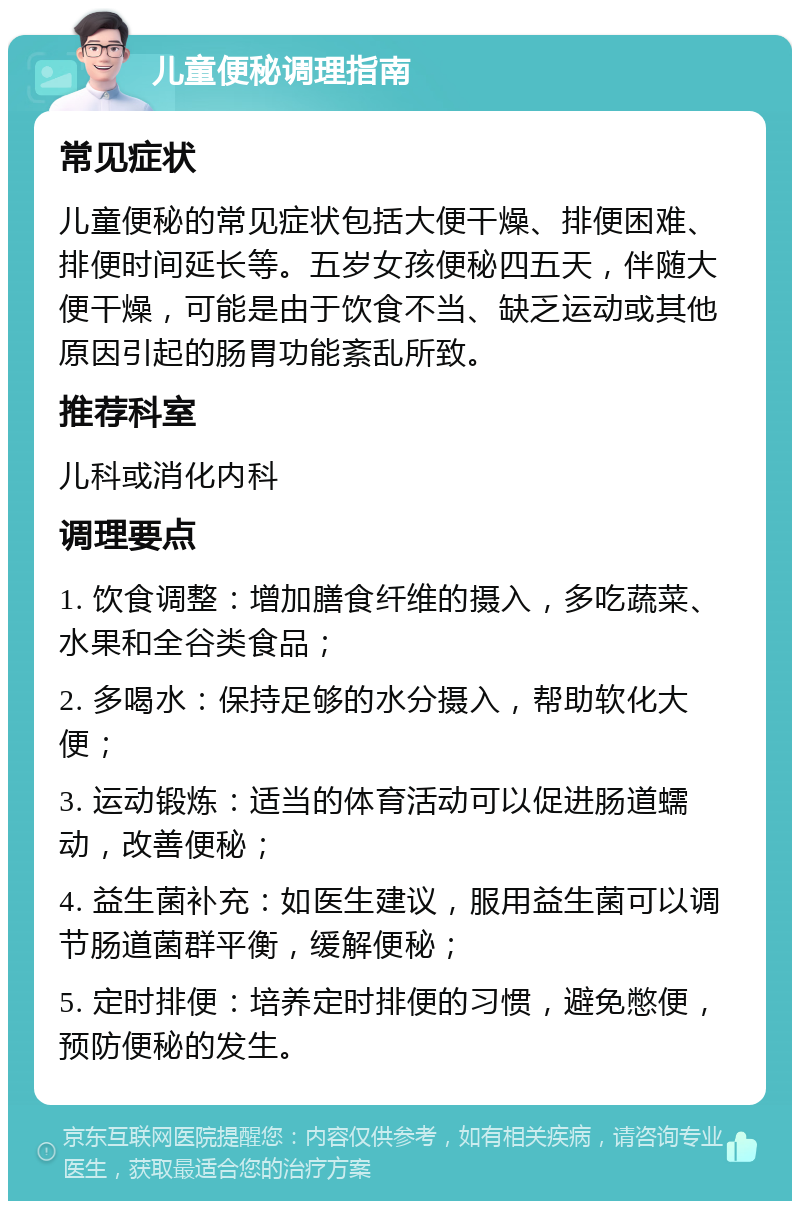 儿童便秘调理指南 常见症状 儿童便秘的常见症状包括大便干燥、排便困难、排便时间延长等。五岁女孩便秘四五天，伴随大便干燥，可能是由于饮食不当、缺乏运动或其他原因引起的肠胃功能紊乱所致。 推荐科室 儿科或消化内科 调理要点 1. 饮食调整：增加膳食纤维的摄入，多吃蔬菜、水果和全谷类食品； 2. 多喝水：保持足够的水分摄入，帮助软化大便； 3. 运动锻炼：适当的体育活动可以促进肠道蠕动，改善便秘； 4. 益生菌补充：如医生建议，服用益生菌可以调节肠道菌群平衡，缓解便秘； 5. 定时排便：培养定时排便的习惯，避免憋便，预防便秘的发生。