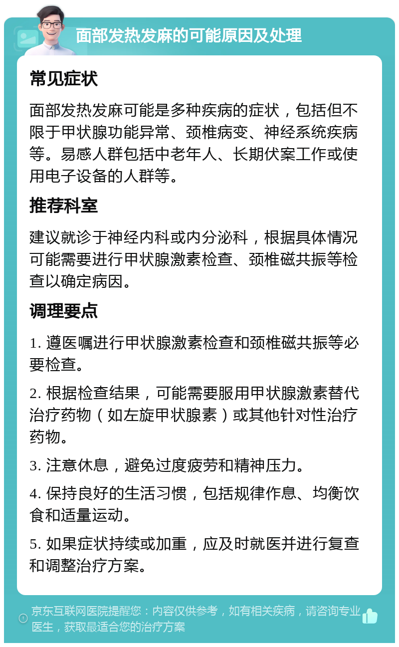 面部发热发麻的可能原因及处理 常见症状 面部发热发麻可能是多种疾病的症状，包括但不限于甲状腺功能异常、颈椎病变、神经系统疾病等。易感人群包括中老年人、长期伏案工作或使用电子设备的人群等。 推荐科室 建议就诊于神经内科或内分泌科，根据具体情况可能需要进行甲状腺激素检查、颈椎磁共振等检查以确定病因。 调理要点 1. 遵医嘱进行甲状腺激素检查和颈椎磁共振等必要检查。 2. 根据检查结果，可能需要服用甲状腺激素替代治疗药物（如左旋甲状腺素）或其他针对性治疗药物。 3. 注意休息，避免过度疲劳和精神压力。 4. 保持良好的生活习惯，包括规律作息、均衡饮食和适量运动。 5. 如果症状持续或加重，应及时就医并进行复查和调整治疗方案。