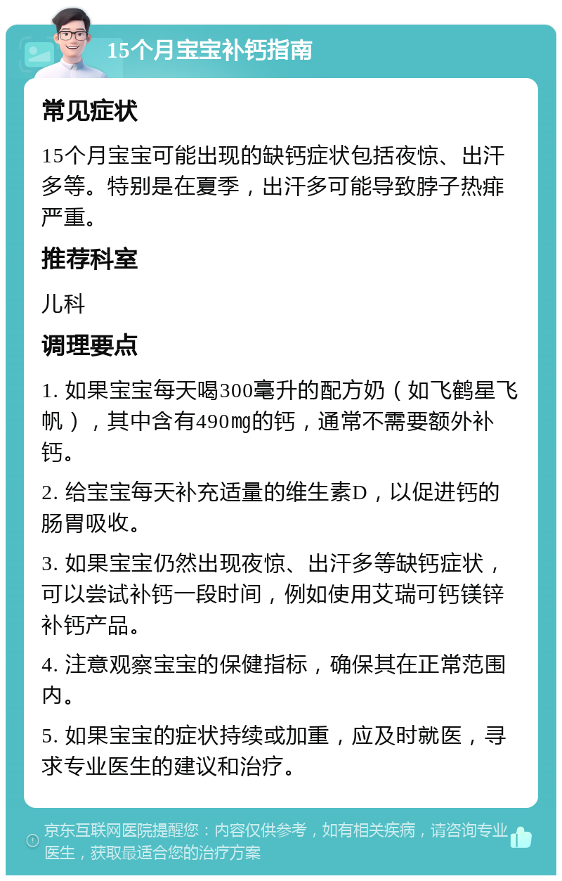 15个月宝宝补钙指南 常见症状 15个月宝宝可能出现的缺钙症状包括夜惊、出汗多等。特别是在夏季，出汗多可能导致脖子热痱严重。 推荐科室 儿科 调理要点 1. 如果宝宝每天喝300毫升的配方奶（如飞鹤星飞帆），其中含有490㎎的钙，通常不需要额外补钙。 2. 给宝宝每天补充适量的维生素D，以促进钙的肠胃吸收。 3. 如果宝宝仍然出现夜惊、出汗多等缺钙症状，可以尝试补钙一段时间，例如使用艾瑞可钙镁锌补钙产品。 4. 注意观察宝宝的保健指标，确保其在正常范围内。 5. 如果宝宝的症状持续或加重，应及时就医，寻求专业医生的建议和治疗。