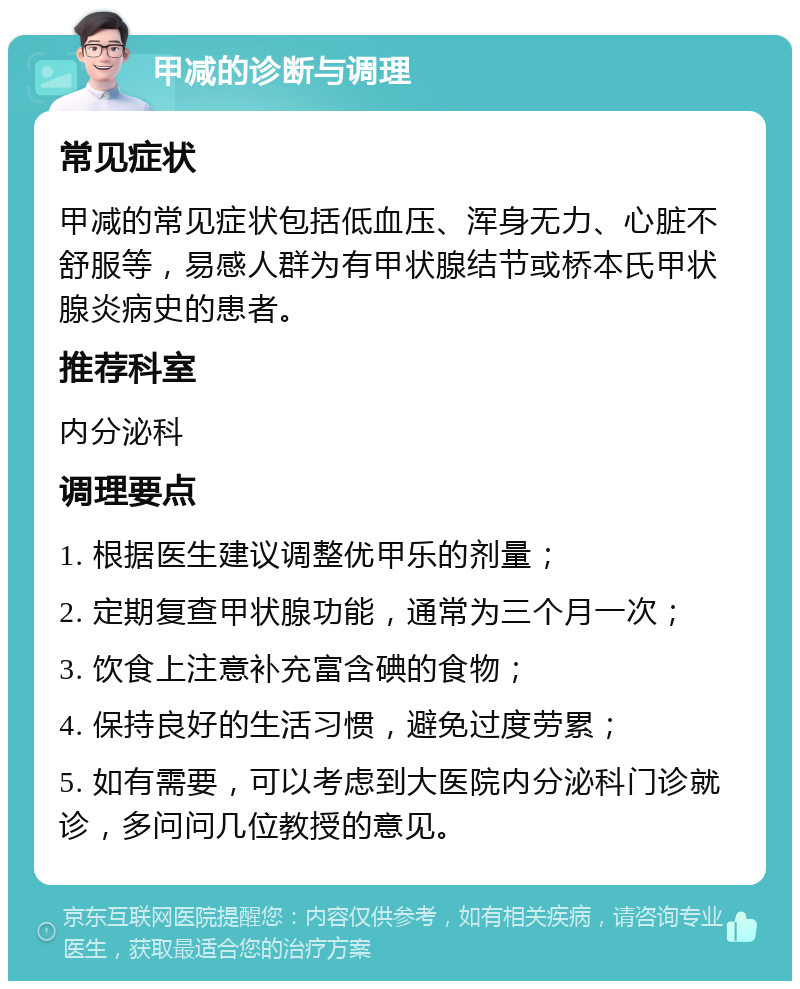 甲减的诊断与调理 常见症状 甲减的常见症状包括低血压、浑身无力、心脏不舒服等，易感人群为有甲状腺结节或桥本氏甲状腺炎病史的患者。 推荐科室 内分泌科 调理要点 1. 根据医生建议调整优甲乐的剂量； 2. 定期复查甲状腺功能，通常为三个月一次； 3. 饮食上注意补充富含碘的食物； 4. 保持良好的生活习惯，避免过度劳累； 5. 如有需要，可以考虑到大医院内分泌科门诊就诊，多问问几位教授的意见。