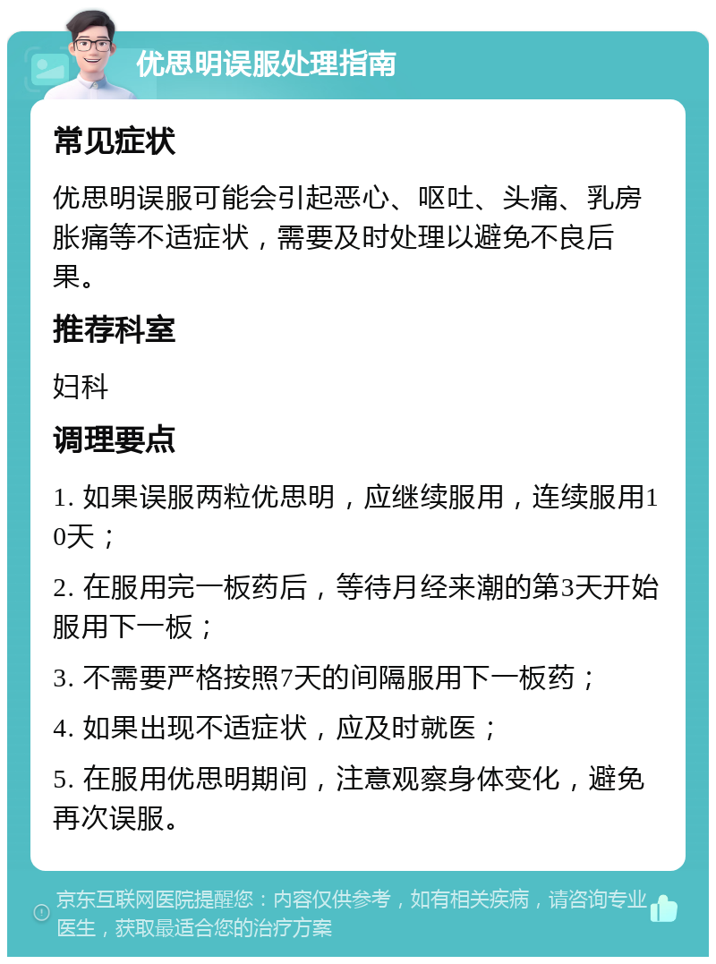 优思明误服处理指南 常见症状 优思明误服可能会引起恶心、呕吐、头痛、乳房胀痛等不适症状，需要及时处理以避免不良后果。 推荐科室 妇科 调理要点 1. 如果误服两粒优思明，应继续服用，连续服用10天； 2. 在服用完一板药后，等待月经来潮的第3天开始服用下一板； 3. 不需要严格按照7天的间隔服用下一板药； 4. 如果出现不适症状，应及时就医； 5. 在服用优思明期间，注意观察身体变化，避免再次误服。