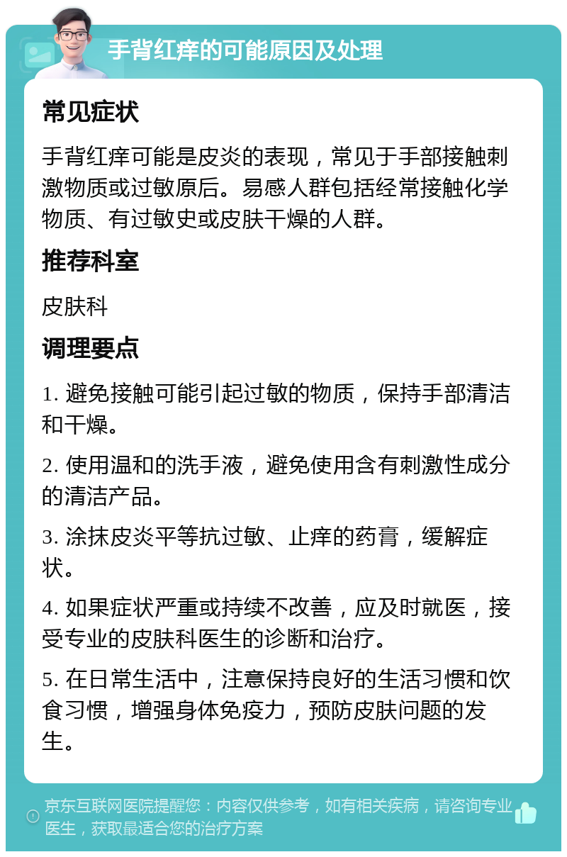 手背红痒的可能原因及处理 常见症状 手背红痒可能是皮炎的表现，常见于手部接触刺激物质或过敏原后。易感人群包括经常接触化学物质、有过敏史或皮肤干燥的人群。 推荐科室 皮肤科 调理要点 1. 避免接触可能引起过敏的物质，保持手部清洁和干燥。 2. 使用温和的洗手液，避免使用含有刺激性成分的清洁产品。 3. 涂抹皮炎平等抗过敏、止痒的药膏，缓解症状。 4. 如果症状严重或持续不改善，应及时就医，接受专业的皮肤科医生的诊断和治疗。 5. 在日常生活中，注意保持良好的生活习惯和饮食习惯，增强身体免疫力，预防皮肤问题的发生。