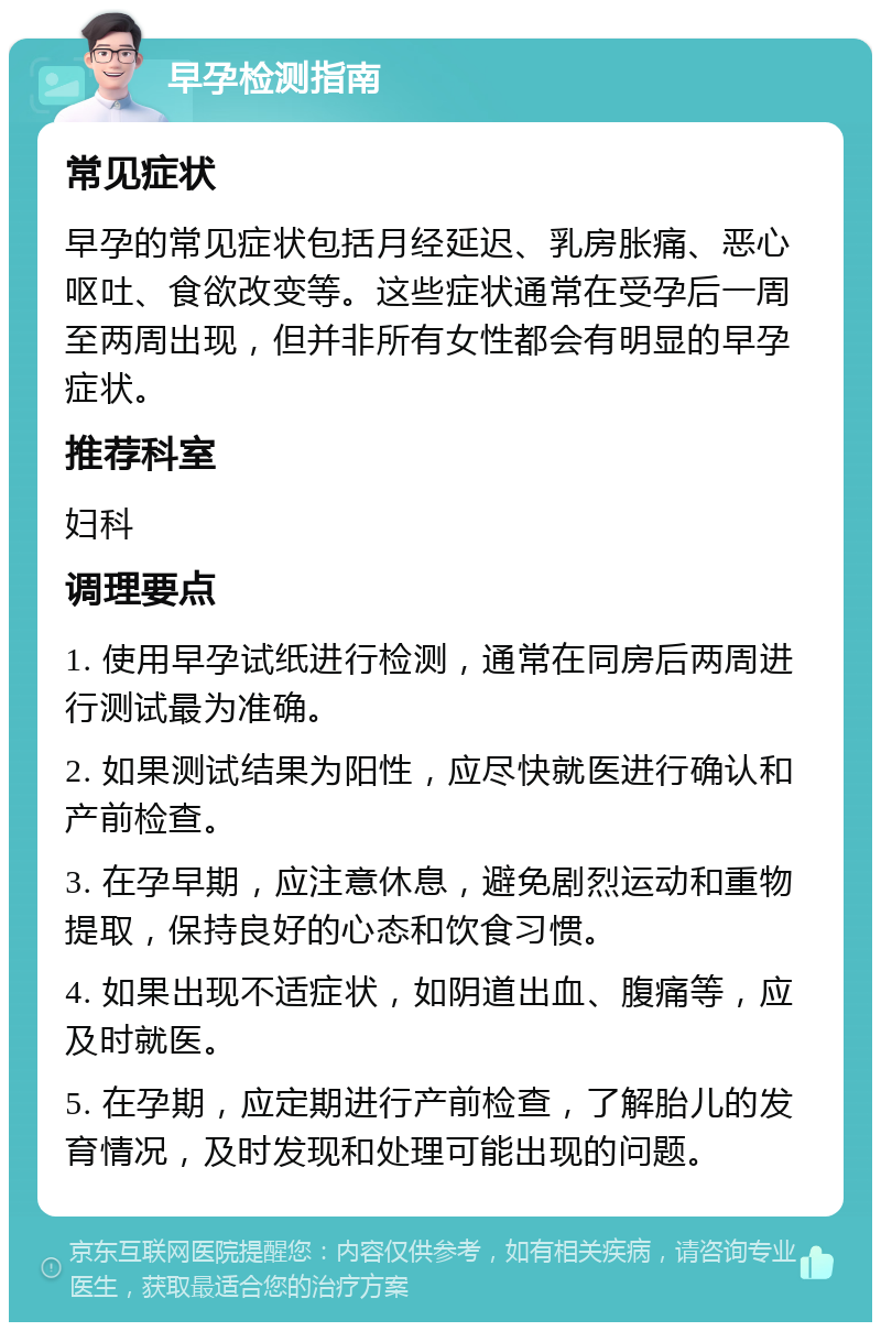 早孕检测指南 常见症状 早孕的常见症状包括月经延迟、乳房胀痛、恶心呕吐、食欲改变等。这些症状通常在受孕后一周至两周出现，但并非所有女性都会有明显的早孕症状。 推荐科室 妇科 调理要点 1. 使用早孕试纸进行检测，通常在同房后两周进行测试最为准确。 2. 如果测试结果为阳性，应尽快就医进行确认和产前检查。 3. 在孕早期，应注意休息，避免剧烈运动和重物提取，保持良好的心态和饮食习惯。 4. 如果出现不适症状，如阴道出血、腹痛等，应及时就医。 5. 在孕期，应定期进行产前检查，了解胎儿的发育情况，及时发现和处理可能出现的问题。