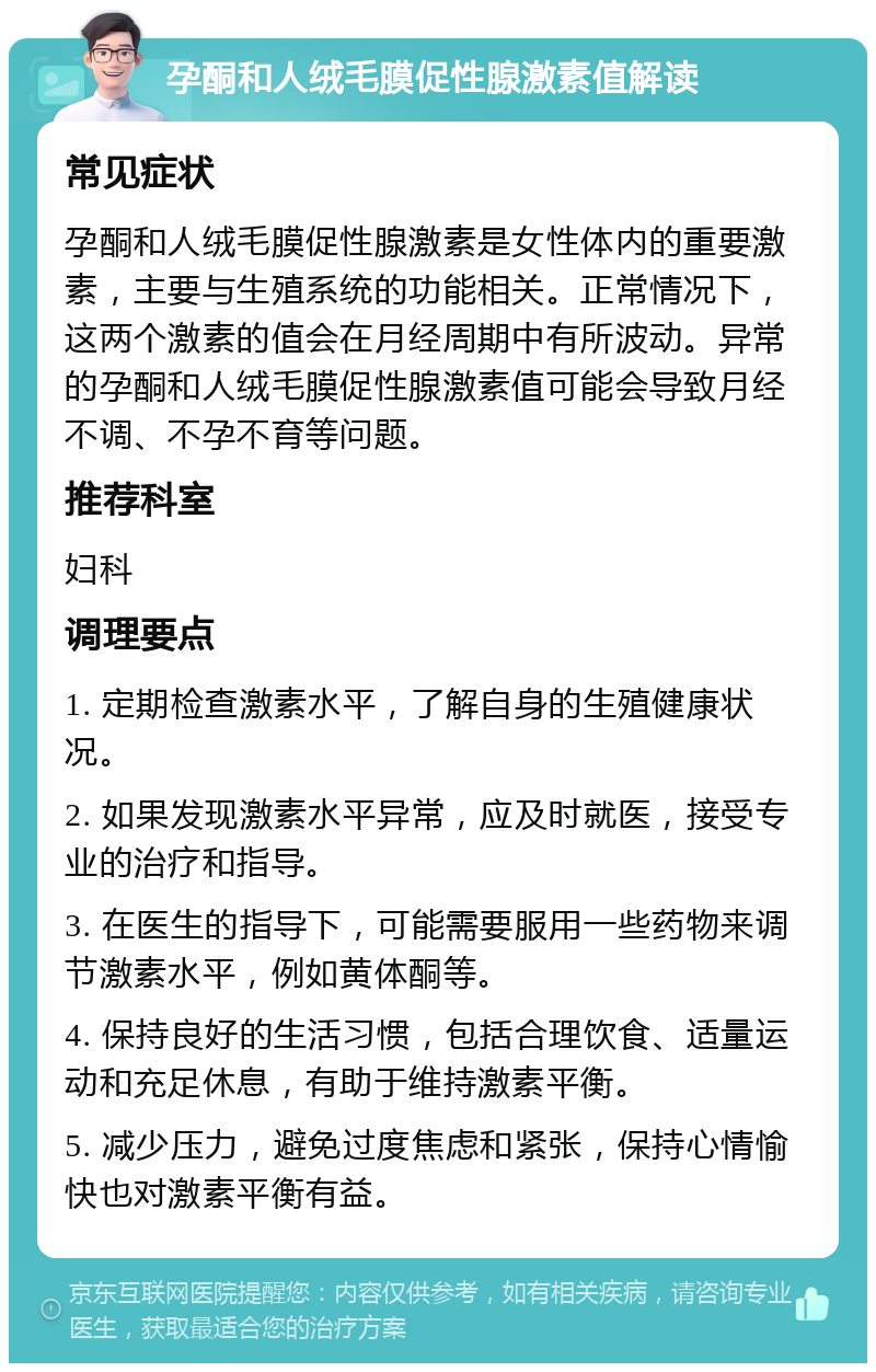 孕酮和人绒毛膜促性腺激素值解读 常见症状 孕酮和人绒毛膜促性腺激素是女性体内的重要激素，主要与生殖系统的功能相关。正常情况下，这两个激素的值会在月经周期中有所波动。异常的孕酮和人绒毛膜促性腺激素值可能会导致月经不调、不孕不育等问题。 推荐科室 妇科 调理要点 1. 定期检查激素水平，了解自身的生殖健康状况。 2. 如果发现激素水平异常，应及时就医，接受专业的治疗和指导。 3. 在医生的指导下，可能需要服用一些药物来调节激素水平，例如黄体酮等。 4. 保持良好的生活习惯，包括合理饮食、适量运动和充足休息，有助于维持激素平衡。 5. 减少压力，避免过度焦虑和紧张，保持心情愉快也对激素平衡有益。