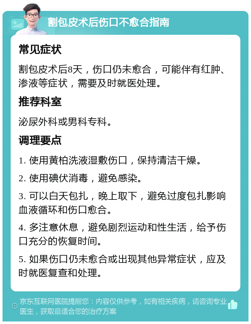 割包皮术后伤口不愈合指南 常见症状 割包皮术后8天，伤口仍未愈合，可能伴有红肿、渗液等症状，需要及时就医处理。 推荐科室 泌尿外科或男科专科。 调理要点 1. 使用黄柏洗液湿敷伤口，保持清洁干燥。 2. 使用碘伏消毒，避免感染。 3. 可以白天包扎，晚上取下，避免过度包扎影响血液循环和伤口愈合。 4. 多注意休息，避免剧烈运动和性生活，给予伤口充分的恢复时间。 5. 如果伤口仍未愈合或出现其他异常症状，应及时就医复查和处理。