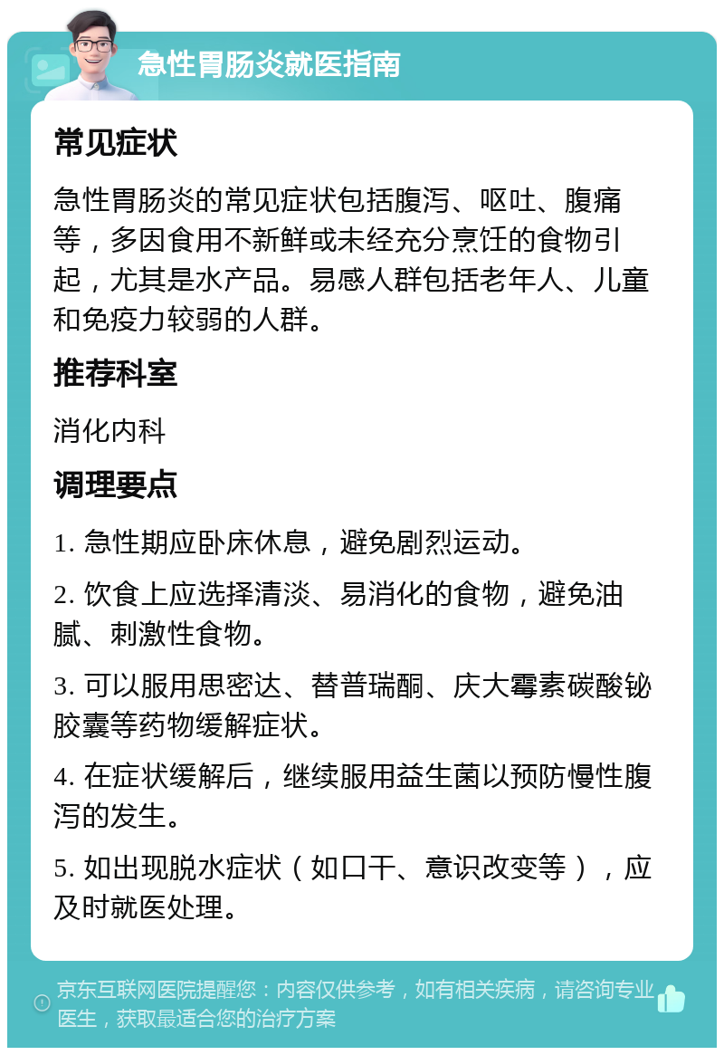 急性胃肠炎就医指南 常见症状 急性胃肠炎的常见症状包括腹泻、呕吐、腹痛等，多因食用不新鲜或未经充分烹饪的食物引起，尤其是水产品。易感人群包括老年人、儿童和免疫力较弱的人群。 推荐科室 消化内科 调理要点 1. 急性期应卧床休息，避免剧烈运动。 2. 饮食上应选择清淡、易消化的食物，避免油腻、刺激性食物。 3. 可以服用思密达、替普瑞酮、庆大霉素碳酸铋胶囊等药物缓解症状。 4. 在症状缓解后，继续服用益生菌以预防慢性腹泻的发生。 5. 如出现脱水症状（如口干、意识改变等），应及时就医处理。