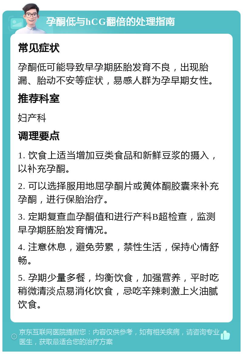 孕酮低与hCG翻倍的处理指南 常见症状 孕酮低可能导致早孕期胚胎发育不良，出现胎漏、胎动不安等症状，易感人群为孕早期女性。 推荐科室 妇产科 调理要点 1. 饮食上适当增加豆类食品和新鲜豆浆的摄入，以补充孕酮。 2. 可以选择服用地屈孕酮片或黄体酮胶囊来补充孕酮，进行保胎治疗。 3. 定期复查血孕酮值和进行产科B超检查，监测早孕期胚胎发育情况。 4. 注意休息，避免劳累，禁性生活，保持心情舒畅。 5. 孕期少量多餐，均衡饮食，加强营养，平时吃稍微清淡点易消化饮食，忌吃辛辣刺激上火油腻饮食。