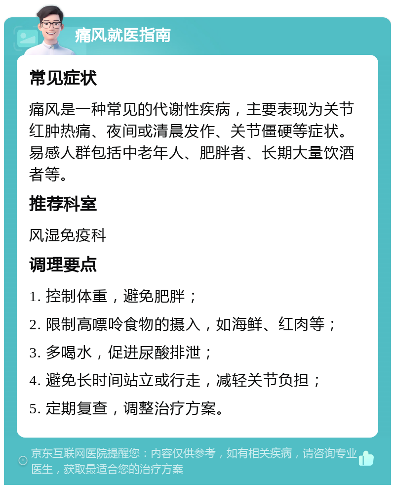 痛风就医指南 常见症状 痛风是一种常见的代谢性疾病，主要表现为关节红肿热痛、夜间或清晨发作、关节僵硬等症状。易感人群包括中老年人、肥胖者、长期大量饮酒者等。 推荐科室 风湿免疫科 调理要点 1. 控制体重，避免肥胖； 2. 限制高嘌呤食物的摄入，如海鲜、红肉等； 3. 多喝水，促进尿酸排泄； 4. 避免长时间站立或行走，减轻关节负担； 5. 定期复查，调整治疗方案。