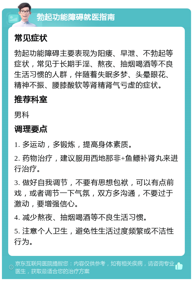 勃起功能障碍就医指南 常见症状 勃起功能障碍主要表现为阳痿、早泄、不勃起等症状，常见于长期手淫、熬夜、抽烟喝酒等不良生活习惯的人群，伴随着失眠多梦、头晕眼花、精神不振、腰膝酸软等肾精肾气亏虚的症状。 推荐科室 男科 调理要点 1. 多运动，多锻炼，提高身体素质。 2. 药物治疗，建议服用西地那非+鱼鳔补肾丸来进行治疗。 3. 做好自我调节，不要有思想包袱，可以有点前戏，或者调节一下气氛，双方多沟通，不要过于激动，要增强信心。 4. 减少熬夜、抽烟喝酒等不良生活习惯。 5. 注意个人卫生，避免性生活过度频繁或不洁性行为。