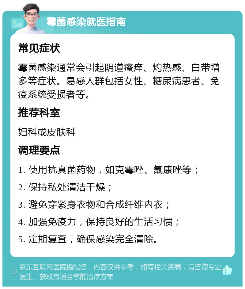 霉菌感染就医指南 常见症状 霉菌感染通常会引起阴道瘙痒、灼热感、白带增多等症状。易感人群包括女性、糖尿病患者、免疫系统受损者等。 推荐科室 妇科或皮肤科 调理要点 1. 使用抗真菌药物，如克霉唑、氟康唑等； 2. 保持私处清洁干燥； 3. 避免穿紧身衣物和合成纤维内衣； 4. 加强免疫力，保持良好的生活习惯； 5. 定期复查，确保感染完全清除。