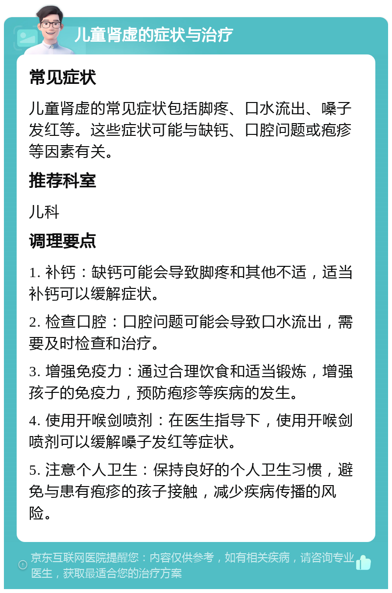 儿童肾虚的症状与治疗 常见症状 儿童肾虚的常见症状包括脚疼、口水流出、嗓子发红等。这些症状可能与缺钙、口腔问题或疱疹等因素有关。 推荐科室 儿科 调理要点 1. 补钙：缺钙可能会导致脚疼和其他不适，适当补钙可以缓解症状。 2. 检查口腔：口腔问题可能会导致口水流出，需要及时检查和治疗。 3. 增强免疫力：通过合理饮食和适当锻炼，增强孩子的免疫力，预防疱疹等疾病的发生。 4. 使用开喉剑喷剂：在医生指导下，使用开喉剑喷剂可以缓解嗓子发红等症状。 5. 注意个人卫生：保持良好的个人卫生习惯，避免与患有疱疹的孩子接触，减少疾病传播的风险。