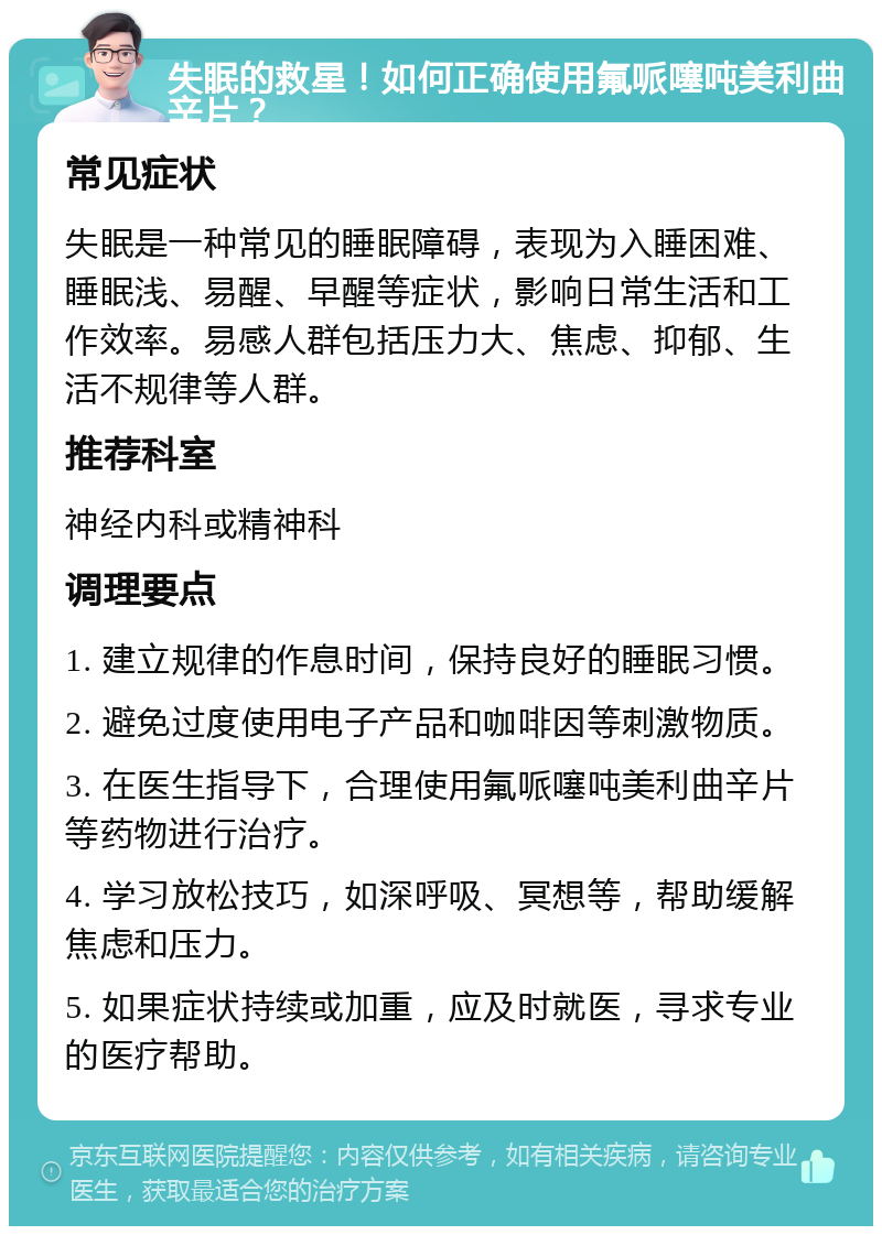 失眠的救星！如何正确使用氟哌噻吨美利曲辛片？ 常见症状 失眠是一种常见的睡眠障碍，表现为入睡困难、睡眠浅、易醒、早醒等症状，影响日常生活和工作效率。易感人群包括压力大、焦虑、抑郁、生活不规律等人群。 推荐科室 神经内科或精神科 调理要点 1. 建立规律的作息时间，保持良好的睡眠习惯。 2. 避免过度使用电子产品和咖啡因等刺激物质。 3. 在医生指导下，合理使用氟哌噻吨美利曲辛片等药物进行治疗。 4. 学习放松技巧，如深呼吸、冥想等，帮助缓解焦虑和压力。 5. 如果症状持续或加重，应及时就医，寻求专业的医疗帮助。