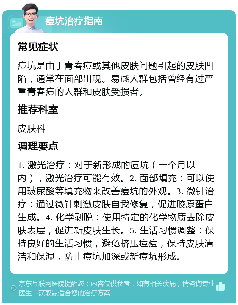 痘坑治疗指南 常见症状 痘坑是由于青春痘或其他皮肤问题引起的皮肤凹陷，通常在面部出现。易感人群包括曾经有过严重青春痘的人群和皮肤受损者。 推荐科室 皮肤科 调理要点 1. 激光治疗：对于新形成的痘坑（一个月以内），激光治疗可能有效。2. 面部填充：可以使用玻尿酸等填充物来改善痘坑的外观。3. 微针治疗：通过微针刺激皮肤自我修复，促进胶原蛋白生成。4. 化学剥脱：使用特定的化学物质去除皮肤表层，促进新皮肤生长。5. 生活习惯调整：保持良好的生活习惯，避免挤压痘痘，保持皮肤清洁和保湿，防止痘坑加深或新痘坑形成。