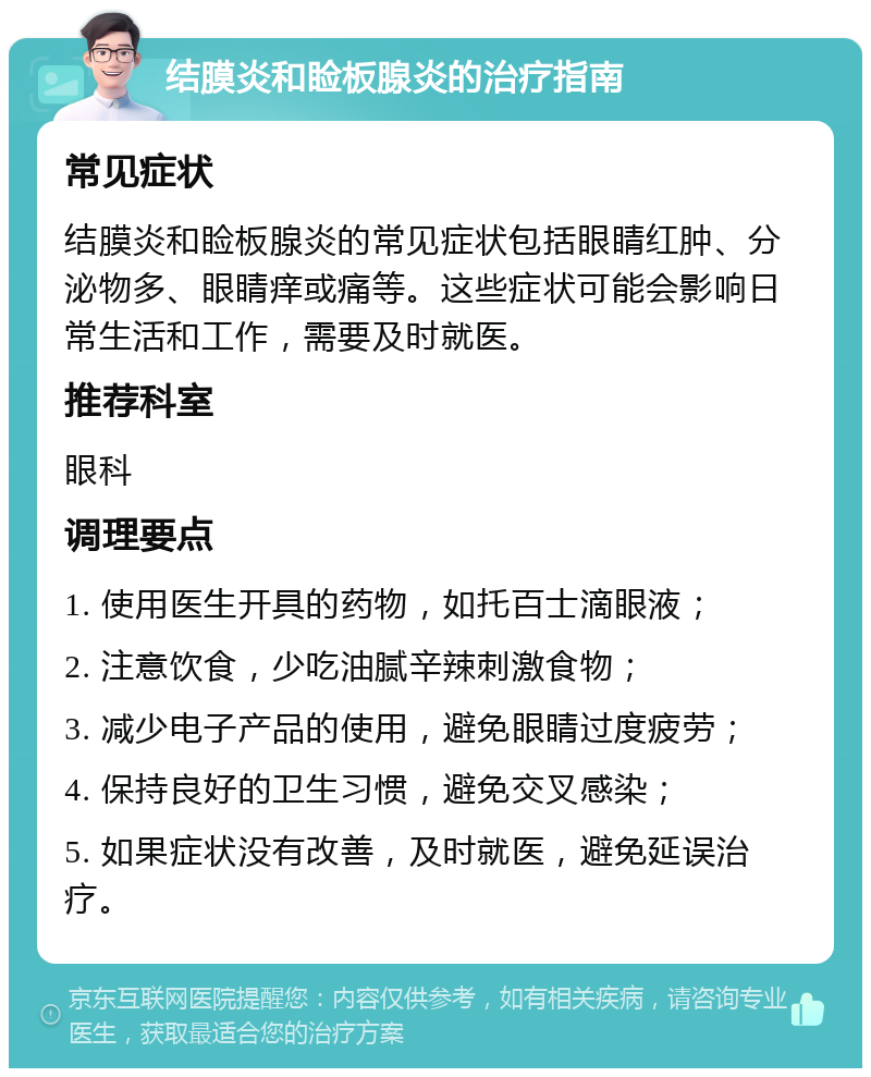 结膜炎和睑板腺炎的治疗指南 常见症状 结膜炎和睑板腺炎的常见症状包括眼睛红肿、分泌物多、眼睛痒或痛等。这些症状可能会影响日常生活和工作，需要及时就医。 推荐科室 眼科 调理要点 1. 使用医生开具的药物，如托百士滴眼液； 2. 注意饮食，少吃油腻辛辣刺激食物； 3. 减少电子产品的使用，避免眼睛过度疲劳； 4. 保持良好的卫生习惯，避免交叉感染； 5. 如果症状没有改善，及时就医，避免延误治疗。