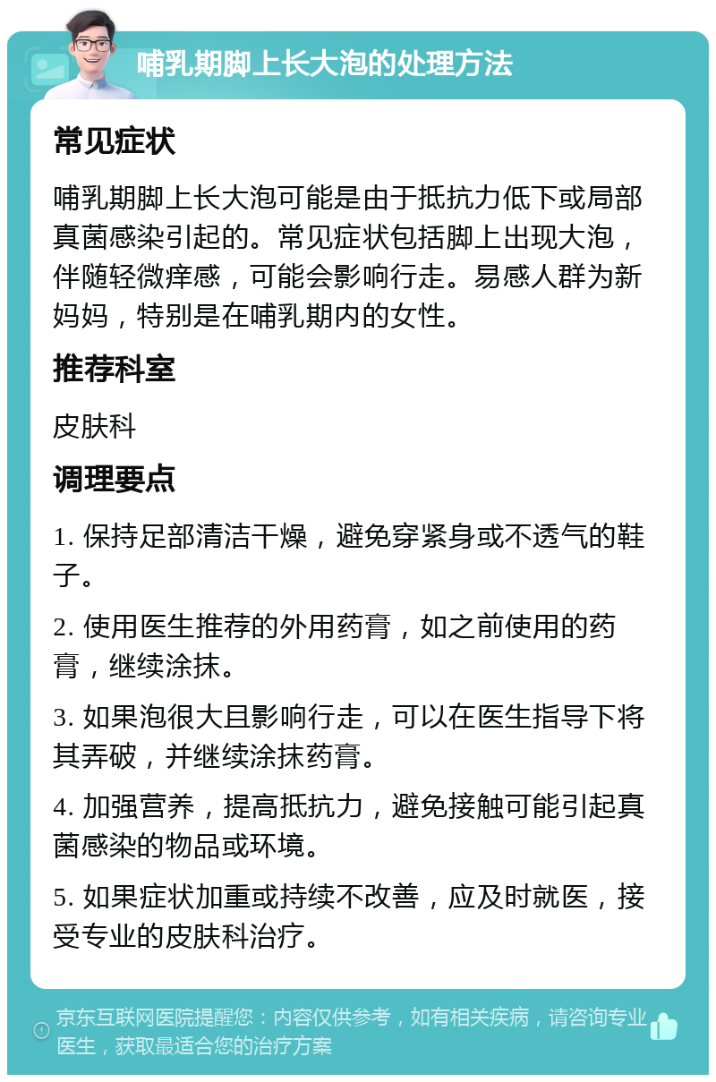 哺乳期脚上长大泡的处理方法 常见症状 哺乳期脚上长大泡可能是由于抵抗力低下或局部真菌感染引起的。常见症状包括脚上出现大泡，伴随轻微痒感，可能会影响行走。易感人群为新妈妈，特别是在哺乳期内的女性。 推荐科室 皮肤科 调理要点 1. 保持足部清洁干燥，避免穿紧身或不透气的鞋子。 2. 使用医生推荐的外用药膏，如之前使用的药膏，继续涂抹。 3. 如果泡很大且影响行走，可以在医生指导下将其弄破，并继续涂抹药膏。 4. 加强营养，提高抵抗力，避免接触可能引起真菌感染的物品或环境。 5. 如果症状加重或持续不改善，应及时就医，接受专业的皮肤科治疗。