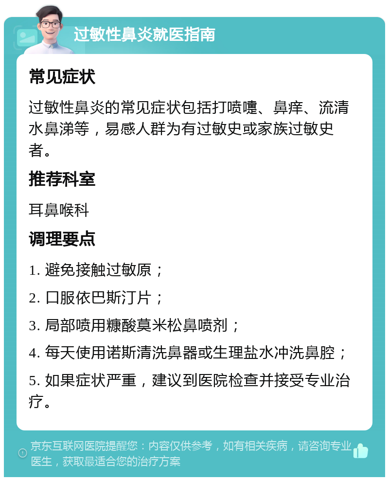 过敏性鼻炎就医指南 常见症状 过敏性鼻炎的常见症状包括打喷嚏、鼻痒、流清水鼻涕等，易感人群为有过敏史或家族过敏史者。 推荐科室 耳鼻喉科 调理要点 1. 避免接触过敏原； 2. 口服依巴斯汀片； 3. 局部喷用糠酸莫米松鼻喷剂； 4. 每天使用诺斯清洗鼻器或生理盐水冲洗鼻腔； 5. 如果症状严重，建议到医院检查并接受专业治疗。