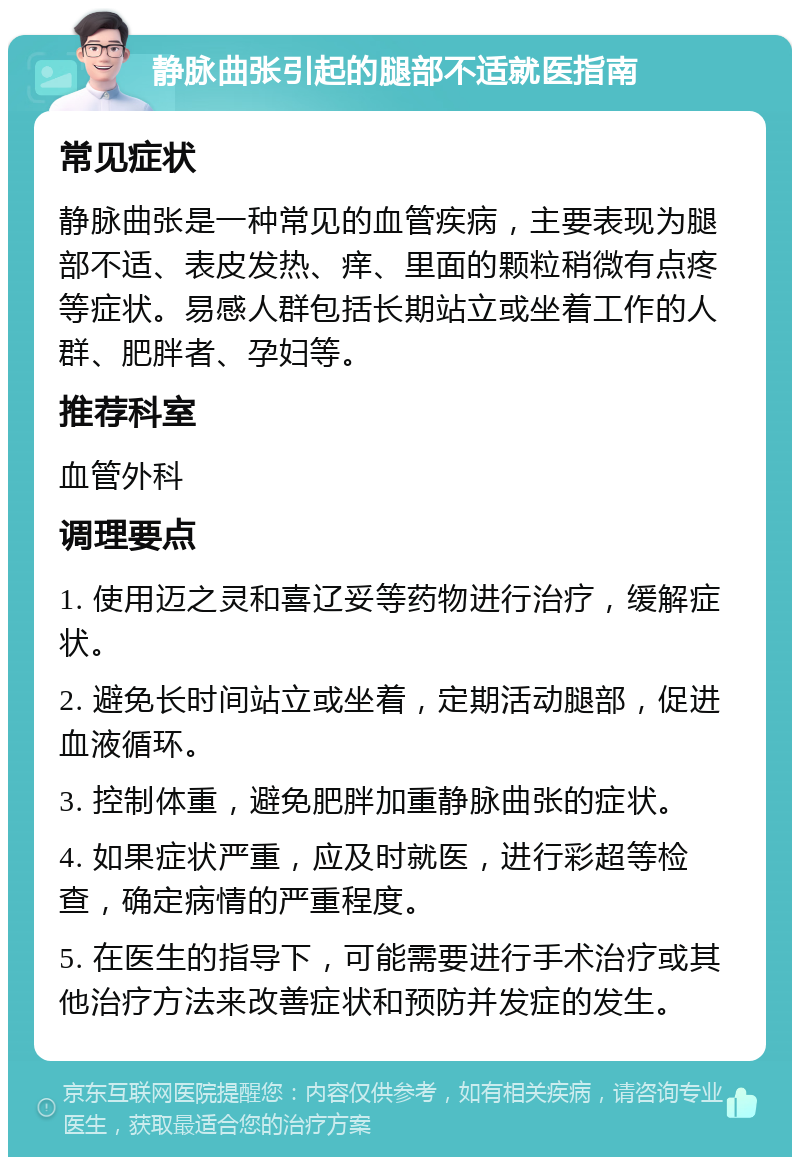 静脉曲张引起的腿部不适就医指南 常见症状 静脉曲张是一种常见的血管疾病，主要表现为腿部不适、表皮发热、痒、里面的颗粒稍微有点疼等症状。易感人群包括长期站立或坐着工作的人群、肥胖者、孕妇等。 推荐科室 血管外科 调理要点 1. 使用迈之灵和喜辽妥等药物进行治疗，缓解症状。 2. 避免长时间站立或坐着，定期活动腿部，促进血液循环。 3. 控制体重，避免肥胖加重静脉曲张的症状。 4. 如果症状严重，应及时就医，进行彩超等检查，确定病情的严重程度。 5. 在医生的指导下，可能需要进行手术治疗或其他治疗方法来改善症状和预防并发症的发生。