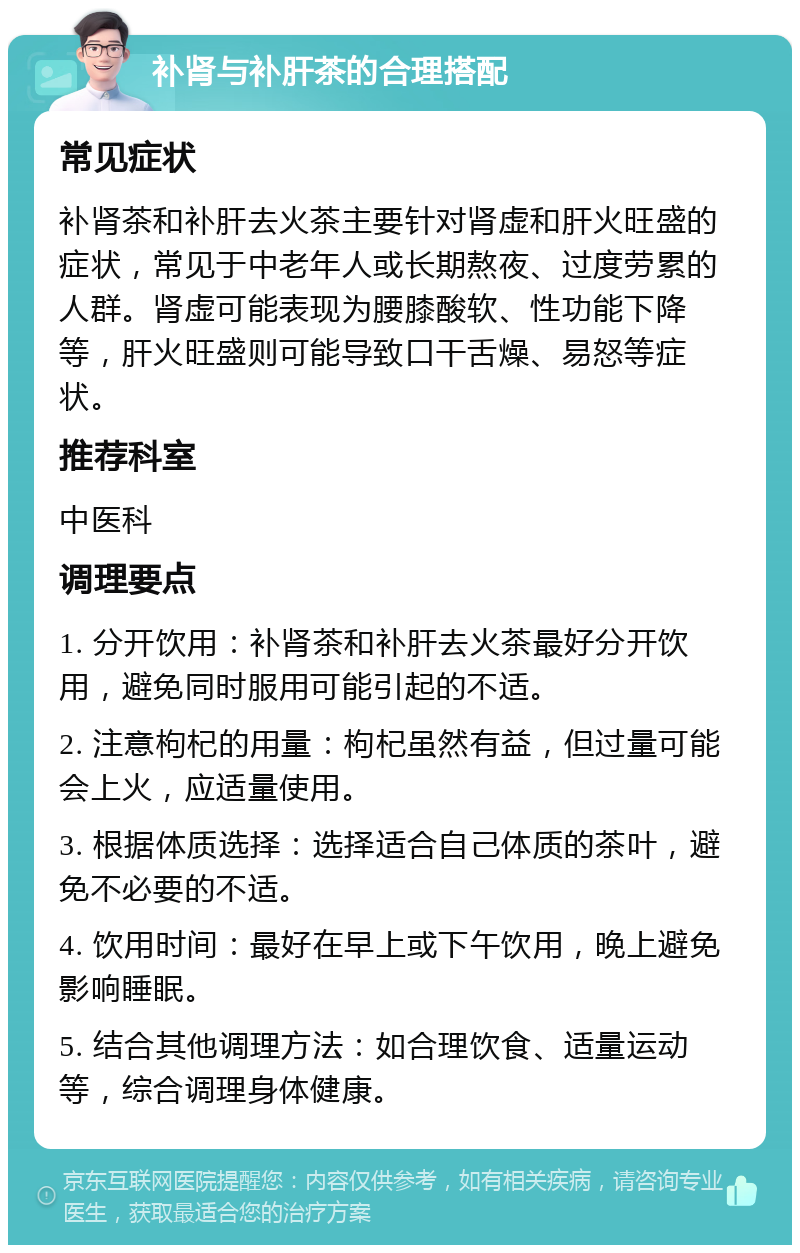 补肾与补肝茶的合理搭配 常见症状 补肾茶和补肝去火茶主要针对肾虚和肝火旺盛的症状，常见于中老年人或长期熬夜、过度劳累的人群。肾虚可能表现为腰膝酸软、性功能下降等，肝火旺盛则可能导致口干舌燥、易怒等症状。 推荐科室 中医科 调理要点 1. 分开饮用：补肾茶和补肝去火茶最好分开饮用，避免同时服用可能引起的不适。 2. 注意枸杞的用量：枸杞虽然有益，但过量可能会上火，应适量使用。 3. 根据体质选择：选择适合自己体质的茶叶，避免不必要的不适。 4. 饮用时间：最好在早上或下午饮用，晚上避免影响睡眠。 5. 结合其他调理方法：如合理饮食、适量运动等，综合调理身体健康。