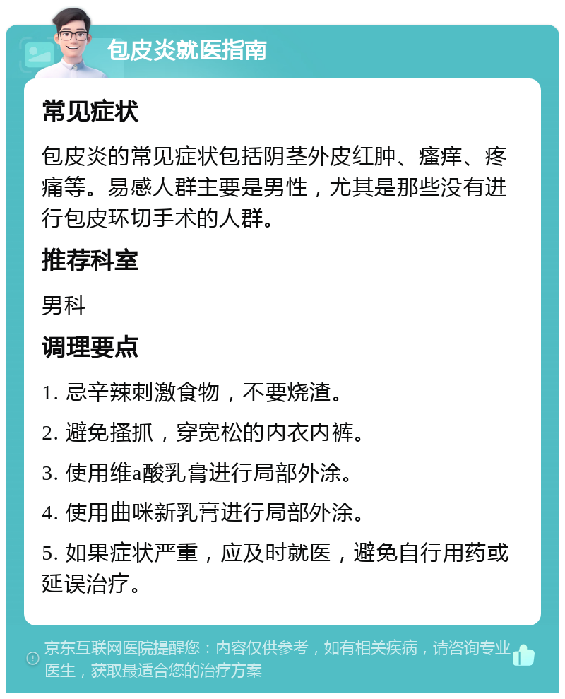 包皮炎就医指南 常见症状 包皮炎的常见症状包括阴茎外皮红肿、瘙痒、疼痛等。易感人群主要是男性，尤其是那些没有进行包皮环切手术的人群。 推荐科室 男科 调理要点 1. 忌辛辣刺激食物，不要烧渣。 2. 避免搔抓，穿宽松的内衣内裤。 3. 使用维a酸乳膏进行局部外涂。 4. 使用曲咪新乳膏进行局部外涂。 5. 如果症状严重，应及时就医，避免自行用药或延误治疗。