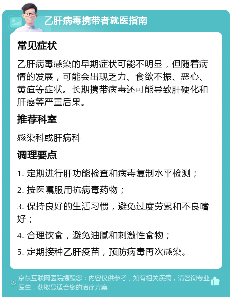 乙肝病毒携带者就医指南 常见症状 乙肝病毒感染的早期症状可能不明显，但随着病情的发展，可能会出现乏力、食欲不振、恶心、黄疸等症状。长期携带病毒还可能导致肝硬化和肝癌等严重后果。 推荐科室 感染科或肝病科 调理要点 1. 定期进行肝功能检查和病毒复制水平检测； 2. 按医嘱服用抗病毒药物； 3. 保持良好的生活习惯，避免过度劳累和不良嗜好； 4. 合理饮食，避免油腻和刺激性食物； 5. 定期接种乙肝疫苗，预防病毒再次感染。