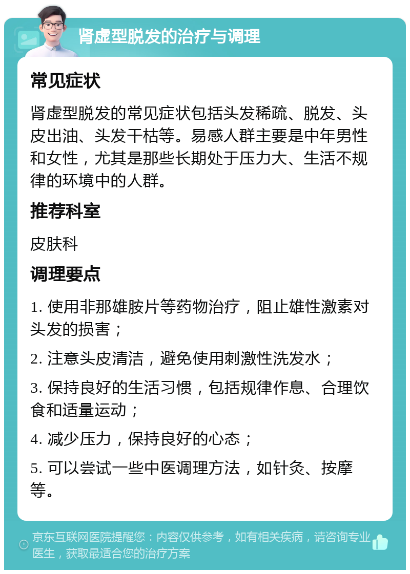 肾虚型脱发的治疗与调理 常见症状 肾虚型脱发的常见症状包括头发稀疏、脱发、头皮出油、头发干枯等。易感人群主要是中年男性和女性，尤其是那些长期处于压力大、生活不规律的环境中的人群。 推荐科室 皮肤科 调理要点 1. 使用非那雄胺片等药物治疗，阻止雄性激素对头发的损害； 2. 注意头皮清洁，避免使用刺激性洗发水； 3. 保持良好的生活习惯，包括规律作息、合理饮食和适量运动； 4. 减少压力，保持良好的心态； 5. 可以尝试一些中医调理方法，如针灸、按摩等。