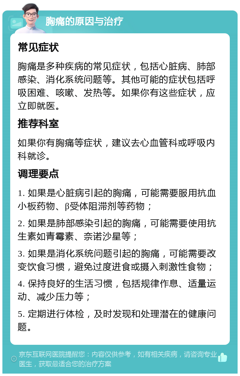 胸痛的原因与治疗 常见症状 胸痛是多种疾病的常见症状，包括心脏病、肺部感染、消化系统问题等。其他可能的症状包括呼吸困难、咳嗽、发热等。如果你有这些症状，应立即就医。 推荐科室 如果你有胸痛等症状，建议去心血管科或呼吸内科就诊。 调理要点 1. 如果是心脏病引起的胸痛，可能需要服用抗血小板药物、β受体阻滞剂等药物； 2. 如果是肺部感染引起的胸痛，可能需要使用抗生素如青霉素、奈诺沙星等； 3. 如果是消化系统问题引起的胸痛，可能需要改变饮食习惯，避免过度进食或摄入刺激性食物； 4. 保持良好的生活习惯，包括规律作息、适量运动、减少压力等； 5. 定期进行体检，及时发现和处理潜在的健康问题。