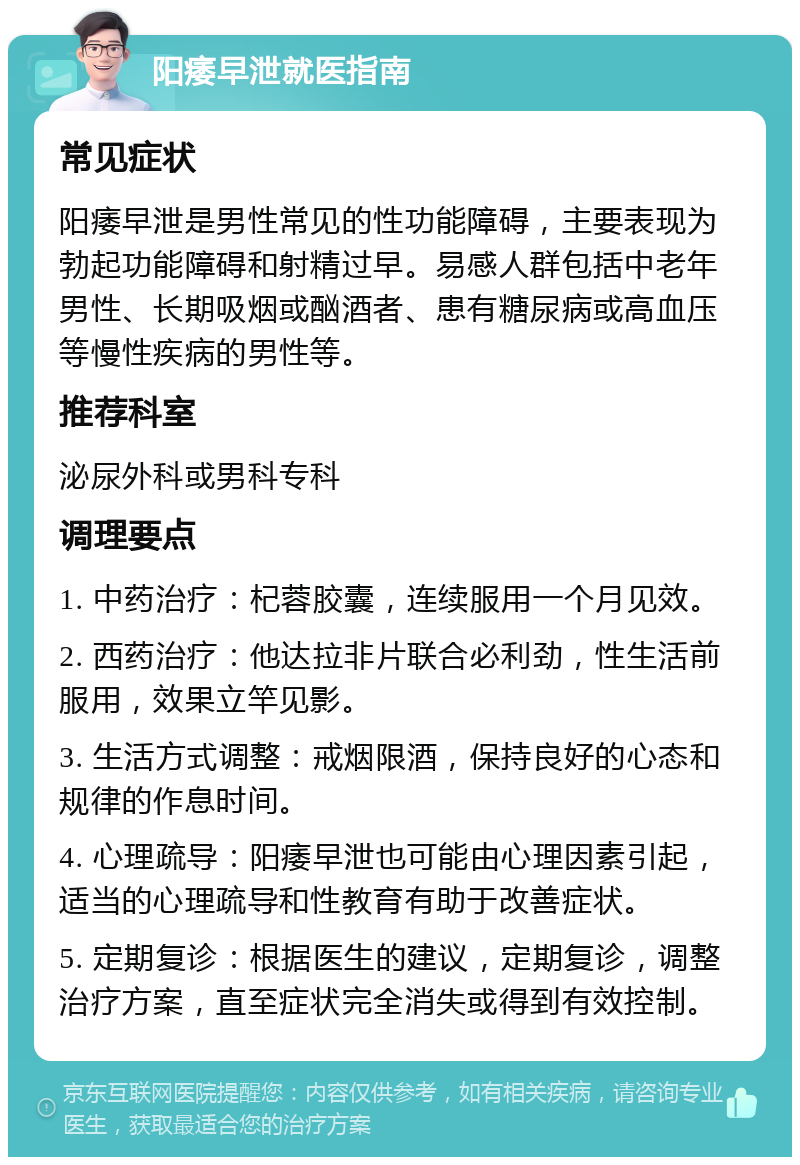 阳痿早泄就医指南 常见症状 阳痿早泄是男性常见的性功能障碍，主要表现为勃起功能障碍和射精过早。易感人群包括中老年男性、长期吸烟或酗酒者、患有糖尿病或高血压等慢性疾病的男性等。 推荐科室 泌尿外科或男科专科 调理要点 1. 中药治疗：杞蓉胶囊，连续服用一个月见效。 2. 西药治疗：他达拉非片联合必利劲，性生活前服用，效果立竿见影。 3. 生活方式调整：戒烟限酒，保持良好的心态和规律的作息时间。 4. 心理疏导：阳痿早泄也可能由心理因素引起，适当的心理疏导和性教育有助于改善症状。 5. 定期复诊：根据医生的建议，定期复诊，调整治疗方案，直至症状完全消失或得到有效控制。