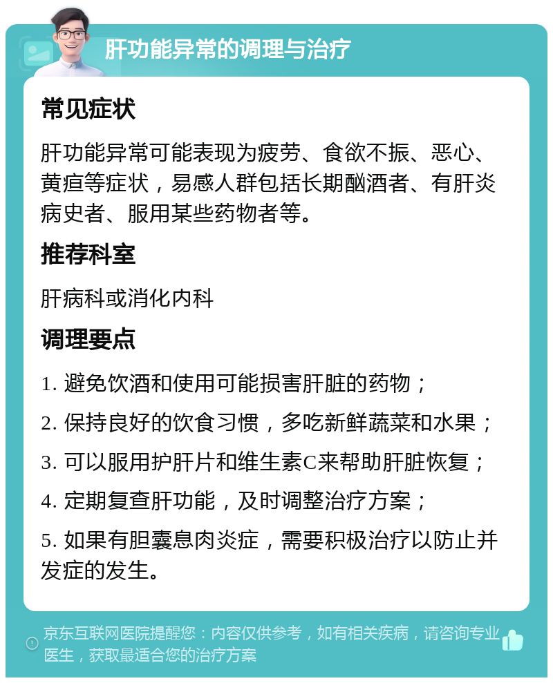 肝功能异常的调理与治疗 常见症状 肝功能异常可能表现为疲劳、食欲不振、恶心、黄疸等症状，易感人群包括长期酗酒者、有肝炎病史者、服用某些药物者等。 推荐科室 肝病科或消化内科 调理要点 1. 避免饮酒和使用可能损害肝脏的药物； 2. 保持良好的饮食习惯，多吃新鲜蔬菜和水果； 3. 可以服用护肝片和维生素C来帮助肝脏恢复； 4. 定期复查肝功能，及时调整治疗方案； 5. 如果有胆囊息肉炎症，需要积极治疗以防止并发症的发生。