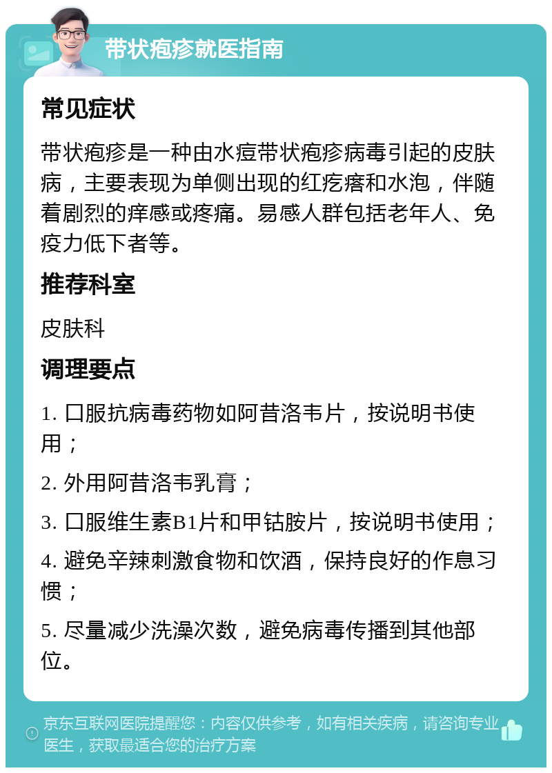 带状疱疹就医指南 常见症状 带状疱疹是一种由水痘带状疱疹病毒引起的皮肤病，主要表现为单侧出现的红疙瘩和水泡，伴随着剧烈的痒感或疼痛。易感人群包括老年人、免疫力低下者等。 推荐科室 皮肤科 调理要点 1. 口服抗病毒药物如阿昔洛韦片，按说明书使用； 2. 外用阿昔洛韦乳膏； 3. 口服维生素B1片和甲钴胺片，按说明书使用； 4. 避免辛辣刺激食物和饮酒，保持良好的作息习惯； 5. 尽量减少洗澡次数，避免病毒传播到其他部位。