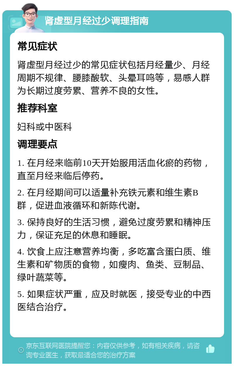 肾虚型月经过少调理指南 常见症状 肾虚型月经过少的常见症状包括月经量少、月经周期不规律、腰膝酸软、头晕耳鸣等，易感人群为长期过度劳累、营养不良的女性。 推荐科室 妇科或中医科 调理要点 1. 在月经来临前10天开始服用活血化瘀的药物，直至月经来临后停药。 2. 在月经期间可以适量补充铁元素和维生素B群，促进血液循环和新陈代谢。 3. 保持良好的生活习惯，避免过度劳累和精神压力，保证充足的休息和睡眠。 4. 饮食上应注意营养均衡，多吃富含蛋白质、维生素和矿物质的食物，如瘦肉、鱼类、豆制品、绿叶蔬菜等。 5. 如果症状严重，应及时就医，接受专业的中西医结合治疗。