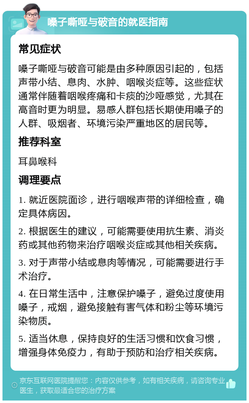 嗓子嘶哑与破音的就医指南 常见症状 嗓子嘶哑与破音可能是由多种原因引起的，包括声带小结、息肉、水肿、咽喉炎症等。这些症状通常伴随着咽喉疼痛和卡痰的沙哑感觉，尤其在高音时更为明显。易感人群包括长期使用嗓子的人群、吸烟者、环境污染严重地区的居民等。 推荐科室 耳鼻喉科 调理要点 1. 就近医院面诊，进行咽喉声带的详细检查，确定具体病因。 2. 根据医生的建议，可能需要使用抗生素、消炎药或其他药物来治疗咽喉炎症或其他相关疾病。 3. 对于声带小结或息肉等情况，可能需要进行手术治疗。 4. 在日常生活中，注意保护嗓子，避免过度使用嗓子，戒烟，避免接触有害气体和粉尘等环境污染物质。 5. 适当休息，保持良好的生活习惯和饮食习惯，增强身体免疫力，有助于预防和治疗相关疾病。