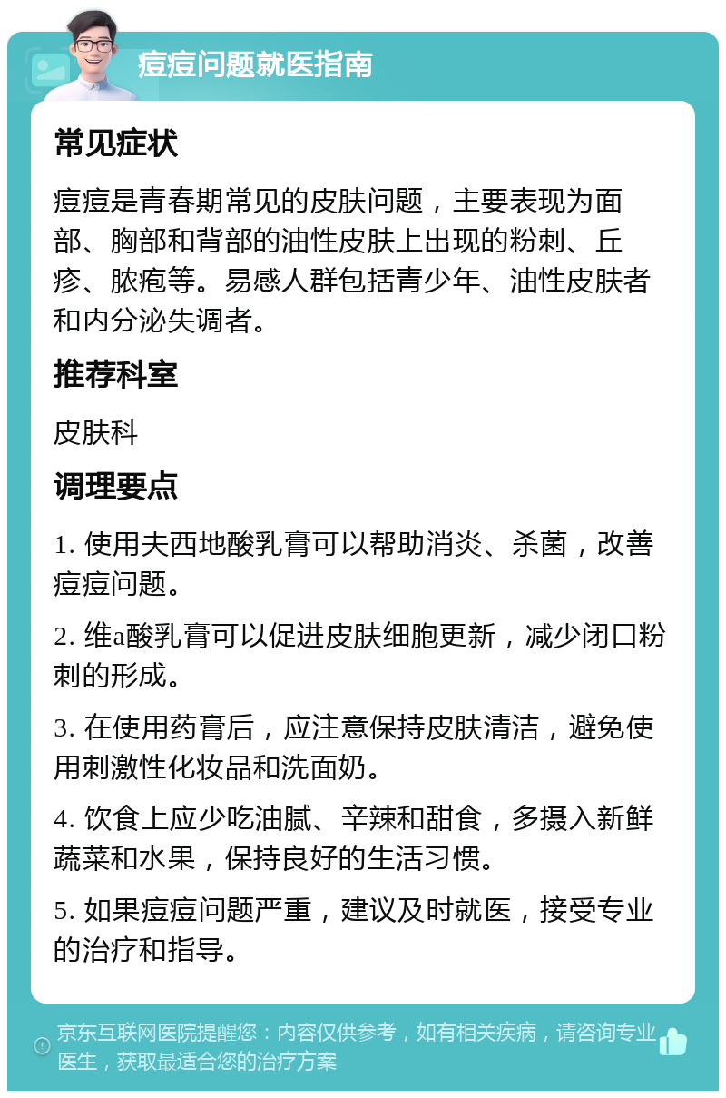 痘痘问题就医指南 常见症状 痘痘是青春期常见的皮肤问题，主要表现为面部、胸部和背部的油性皮肤上出现的粉刺、丘疹、脓疱等。易感人群包括青少年、油性皮肤者和内分泌失调者。 推荐科室 皮肤科 调理要点 1. 使用夫西地酸乳膏可以帮助消炎、杀菌，改善痘痘问题。 2. 维a酸乳膏可以促进皮肤细胞更新，减少闭口粉刺的形成。 3. 在使用药膏后，应注意保持皮肤清洁，避免使用刺激性化妆品和洗面奶。 4. 饮食上应少吃油腻、辛辣和甜食，多摄入新鲜蔬菜和水果，保持良好的生活习惯。 5. 如果痘痘问题严重，建议及时就医，接受专业的治疗和指导。