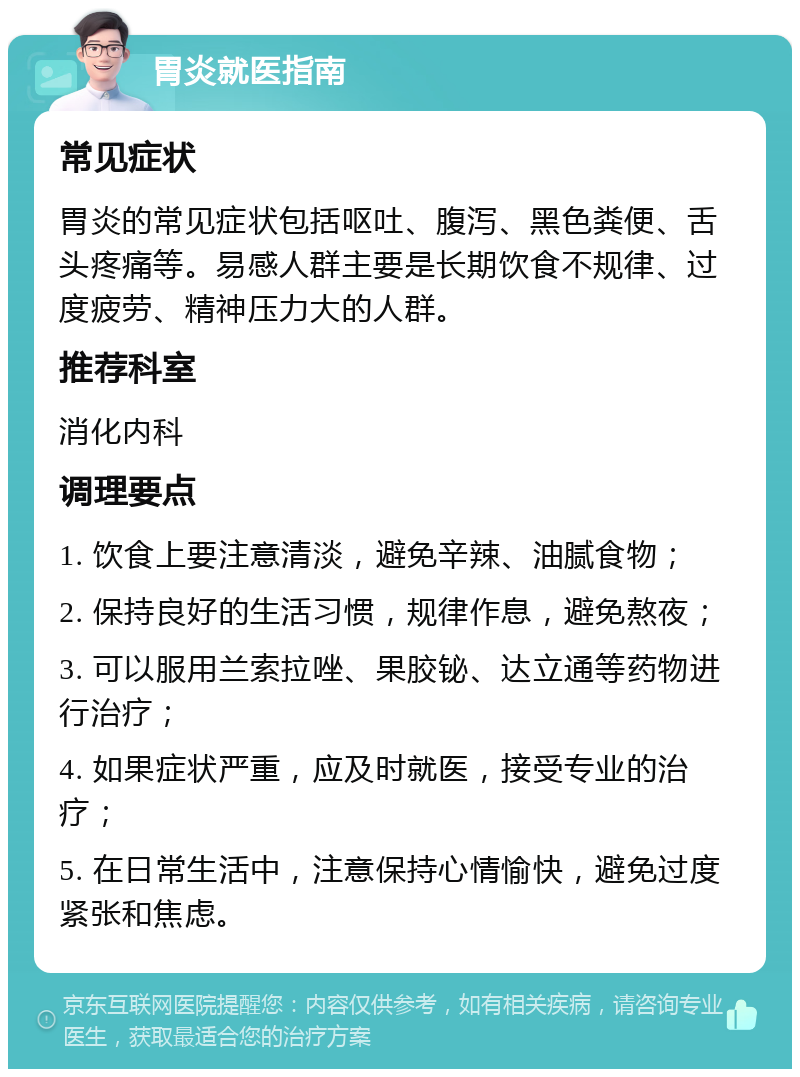 胃炎就医指南 常见症状 胃炎的常见症状包括呕吐、腹泻、黑色粪便、舌头疼痛等。易感人群主要是长期饮食不规律、过度疲劳、精神压力大的人群。 推荐科室 消化内科 调理要点 1. 饮食上要注意清淡，避免辛辣、油腻食物； 2. 保持良好的生活习惯，规律作息，避免熬夜； 3. 可以服用兰索拉唑、果胶铋、达立通等药物进行治疗； 4. 如果症状严重，应及时就医，接受专业的治疗； 5. 在日常生活中，注意保持心情愉快，避免过度紧张和焦虑。